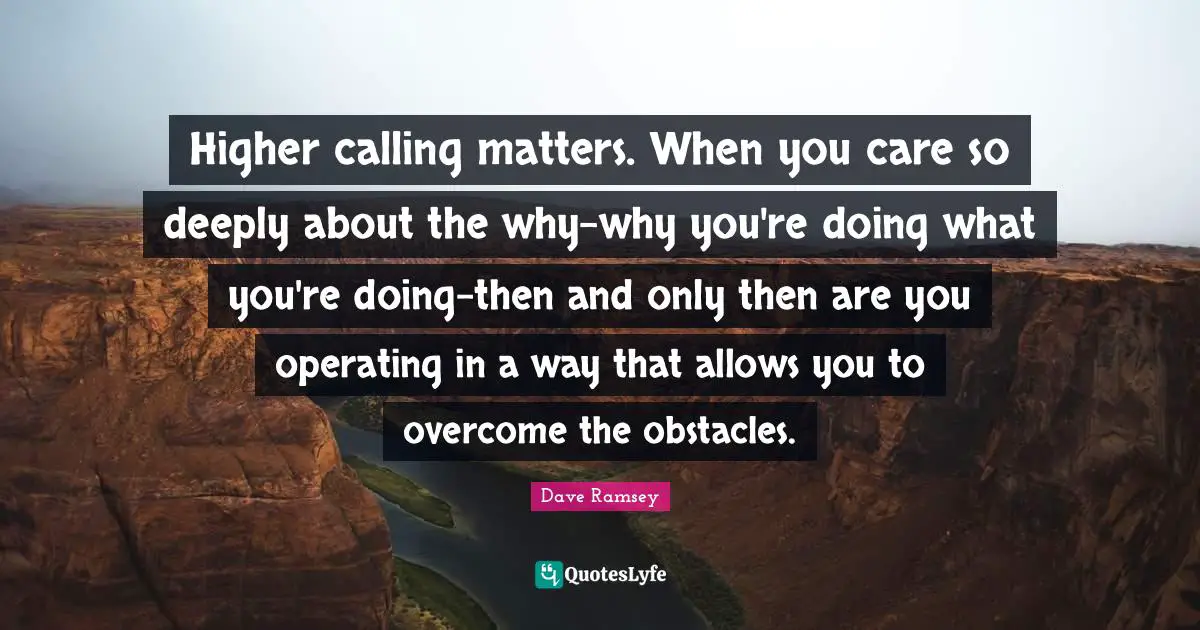 Higher calling matters. When you care so deeply about the why-why you're doing what you're doing-then and only then are you operating in a way that allows you to overcome the obstacles.