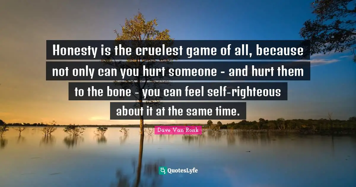 Honesty is the cruelest game of all, because not only can you hurt someone - and hurt them to the bone - you can feel self-righteous about it at the same time.