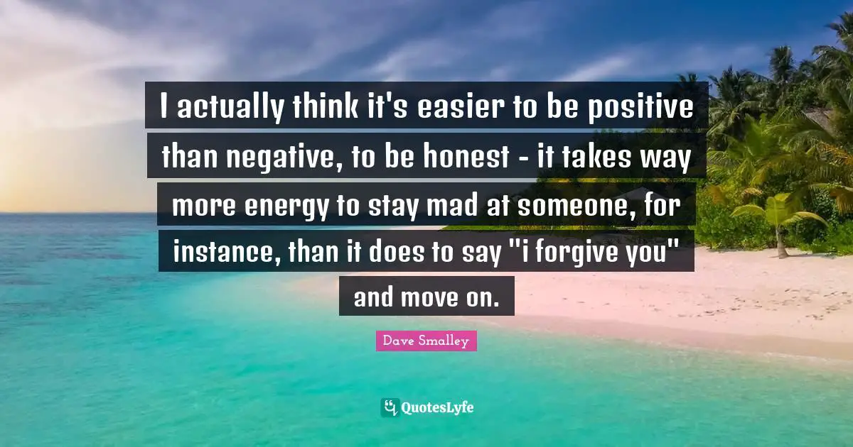 I actually think it's easier to be positive than negative, to be honest - it takes way more energy to stay mad at someone, for instance, than it does to say "i forgive you" and move on.