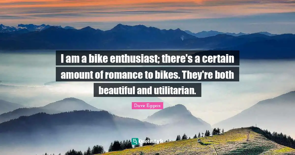I am a bike enthusiast; there's a certain amount of romance to bikes. They're both beautiful and utilitarian.