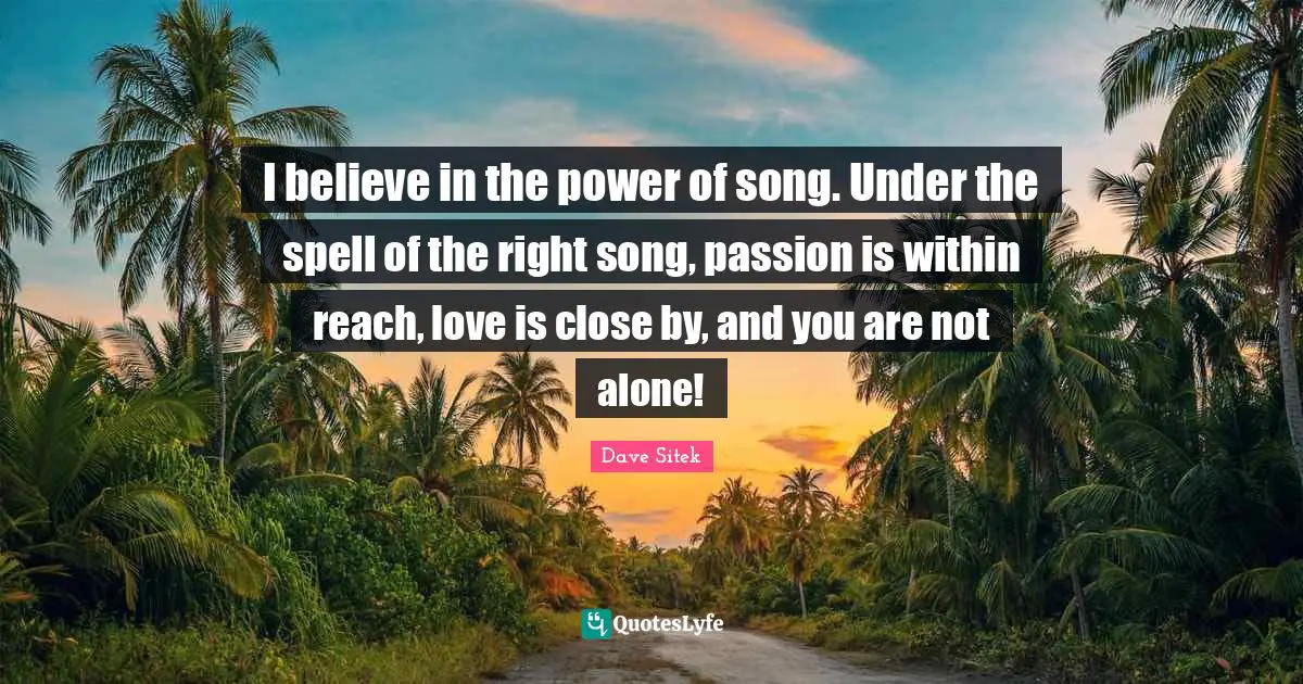 I believe in the power of song. Under the spell of the right song, passion is within reach, love is close by, and you are not alone!
