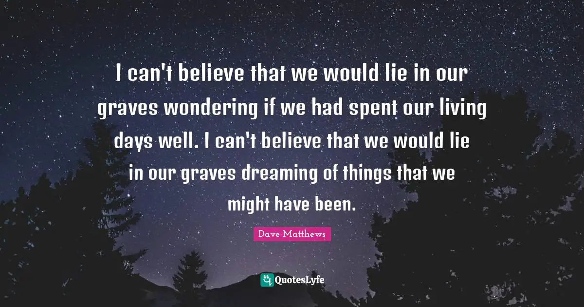 I can't believe that we would lie in our graves wondering if we had spent our living days well. I can't believe that we would lie in our graves dreaming of things that we might have been.