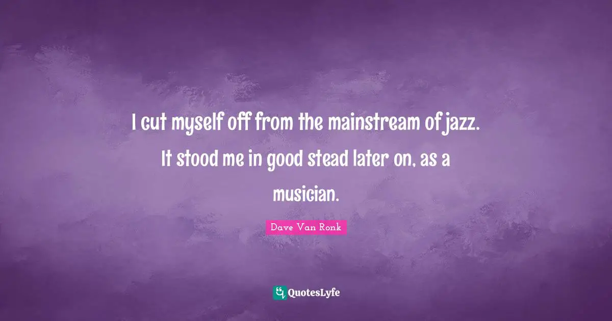 I cut myself off from the mainstream of jazz. It stood me in good stead later on, as a musician.