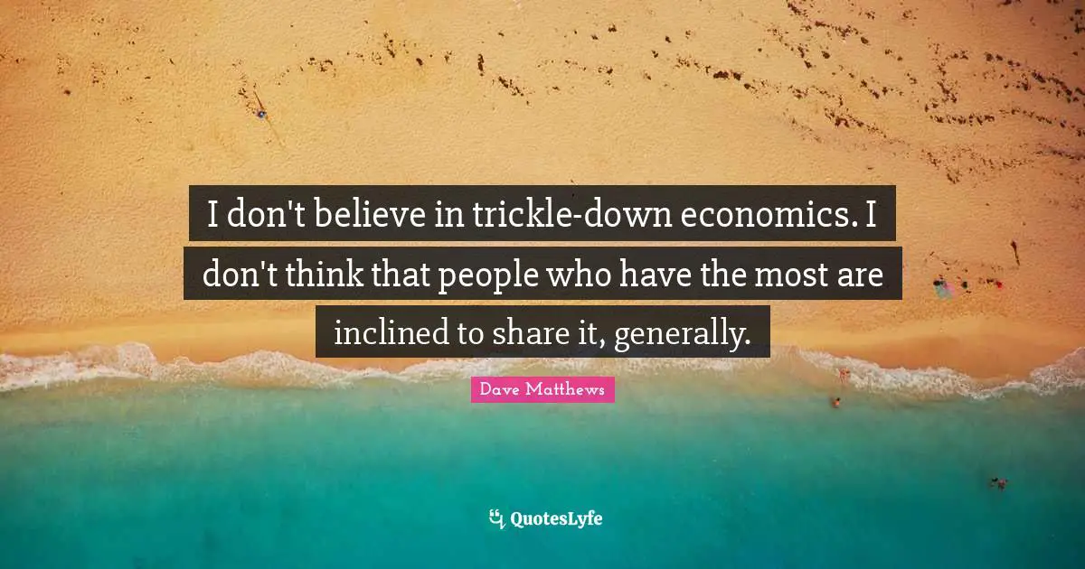 I don't believe in trickle-down economics. I don't think that people who have the most are inclined to share it, generally.