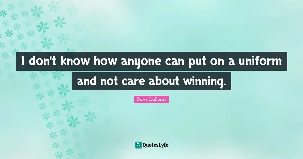 I don't know how anyone can put on a uniform and not care about winning.