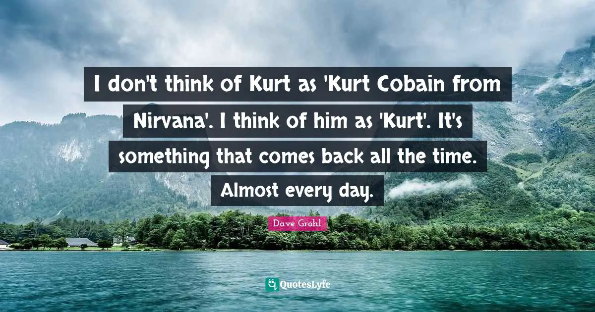 I don't think of Kurt as 'Kurt Cobain from Nirvana'. I think of him as 'Kurt'. It's something that comes back all the time. Almost every day.