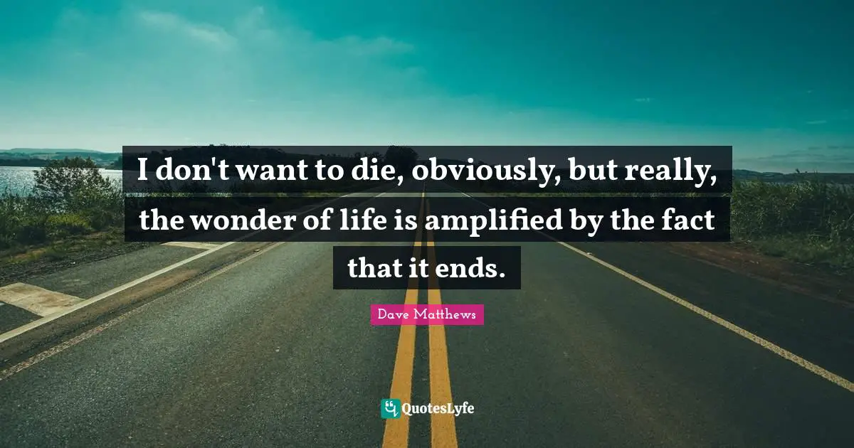 I don't want to die, obviously, but really, the wonder of life is amplified by the fact that it ends.