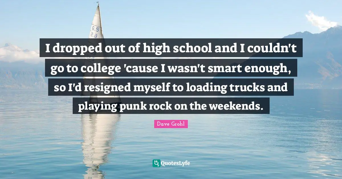 I dropped out of high school and I couldn't go to college 'cause I wasn't smart enough, so I'd resigned myself to loading trucks and playing punk rock on the weekends.