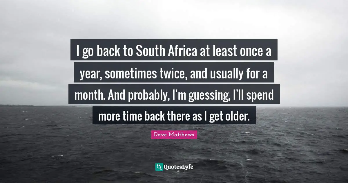 I go back to South Africa at least once a year, sometimes twice, and usually for a month. And probably, I'm guessing, I'll spend more time back there as I get older.