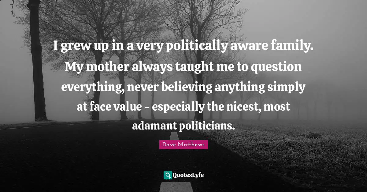 I grew up in a very politically aware family. My mother always taught me to question everything, never believing anything simply at face value - especially the nicest, most adamant politicians.
