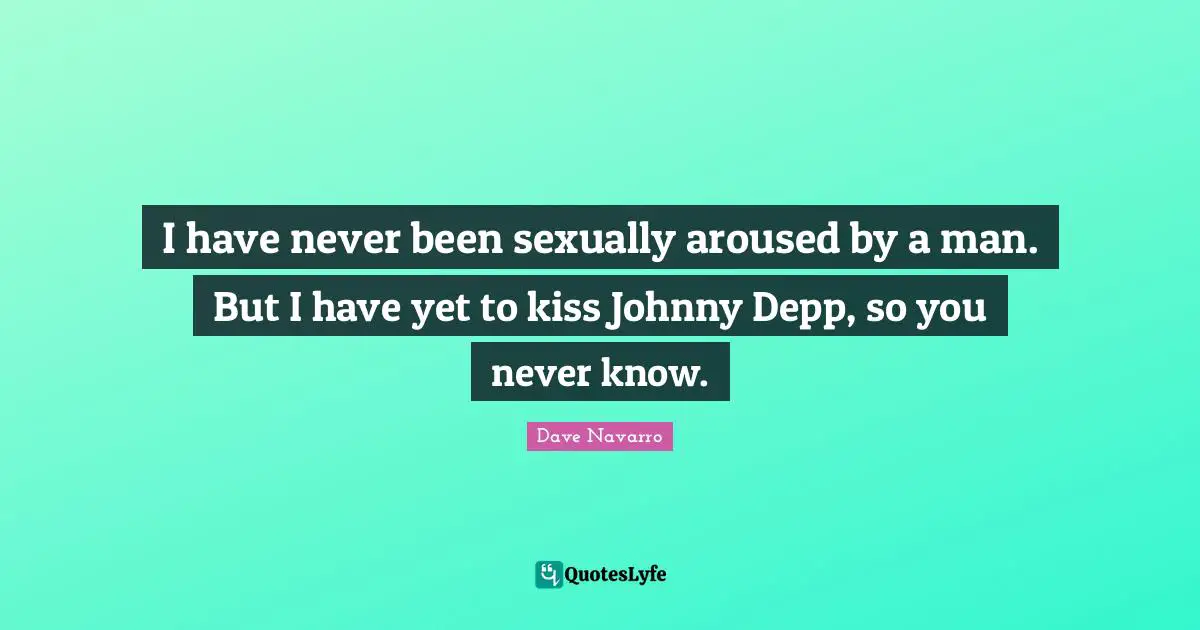 I have never been sexually aroused by a man. But I have yet to kiss Johnny Depp, so you never know.