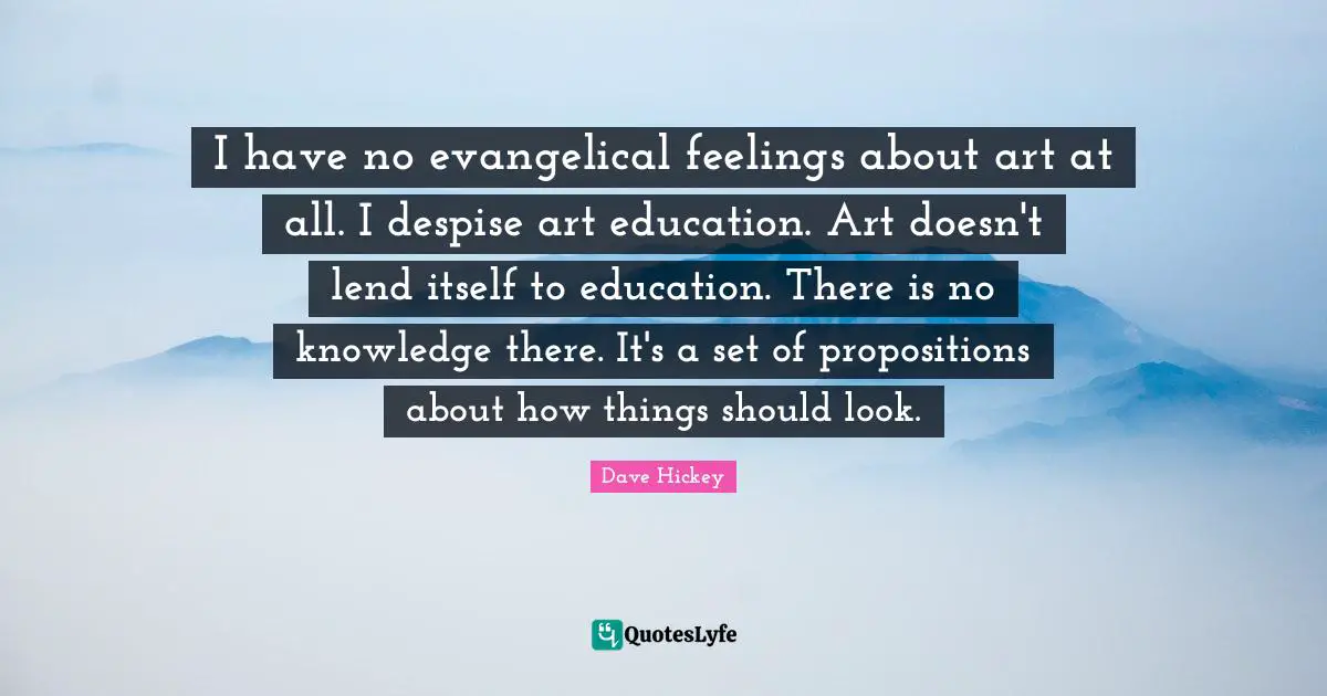 I have no evangelical feelings about art at all. I despise art education. Art doesn't lend itself to education. There is no knowledge there. It's a set of propositions about how things should look.