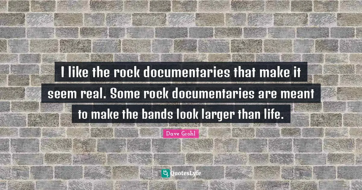 I like the rock documentaries that make it seem real. Some rock documentaries are meant to make the bands look larger than life.