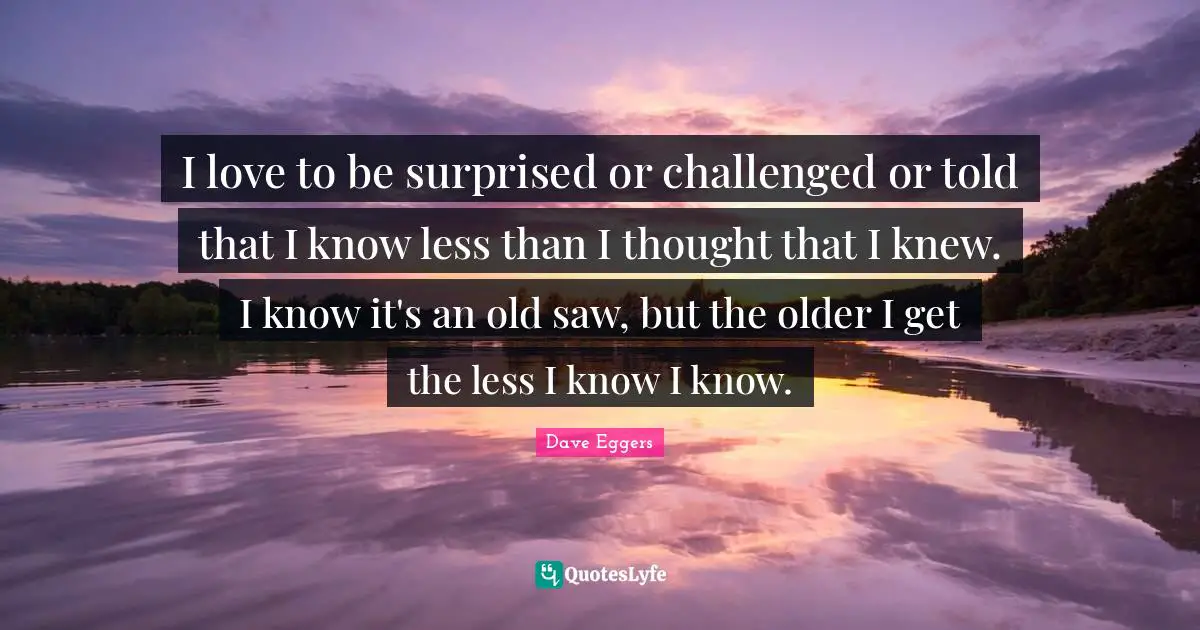 I love to be surprised or challenged or told that I know less than I thought that I knew. I know it's an old saw, but the older I get the less I know I know.