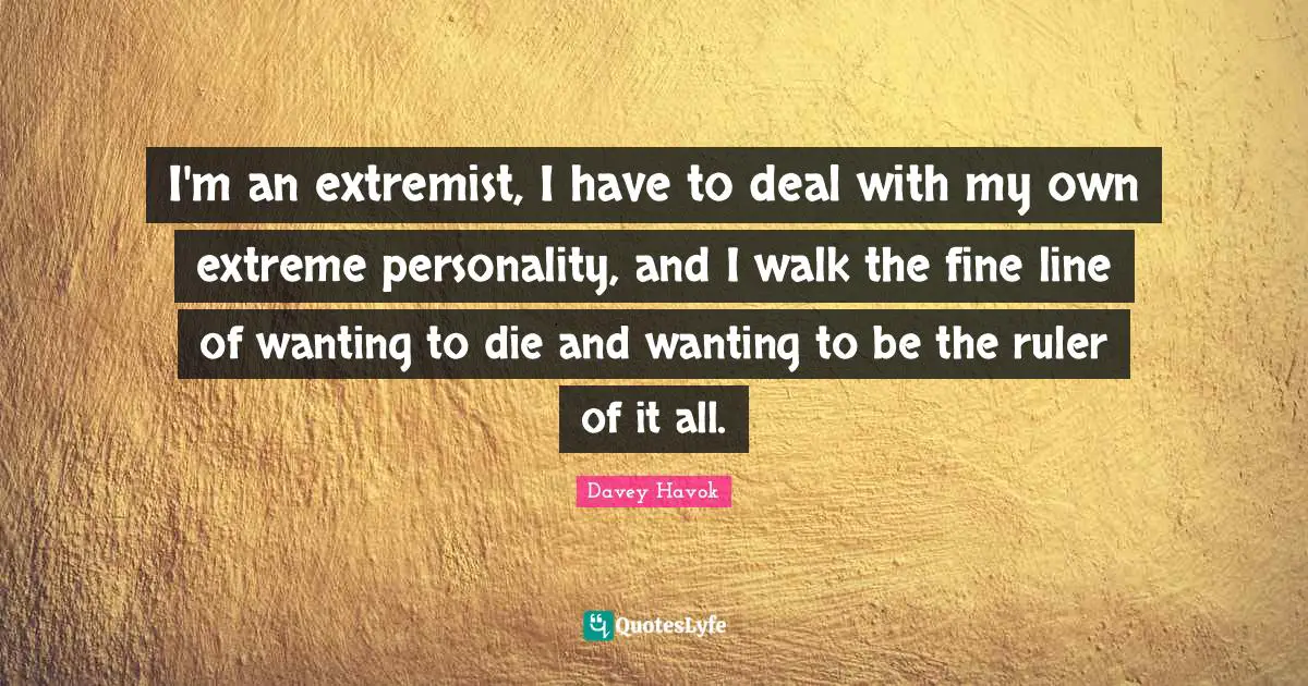 I'm an extremist, I have to deal with my own extreme personality, and I walk the fine line of wanting to die and wanting to be the ruler of it all.