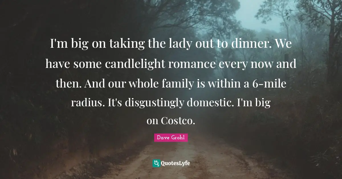 I'm big on taking the lady out to dinner. We have some candlelight romance every now and then. And our whole family is within a 6-mile radius. It's disgustingly domestic. I'm big on Costco.