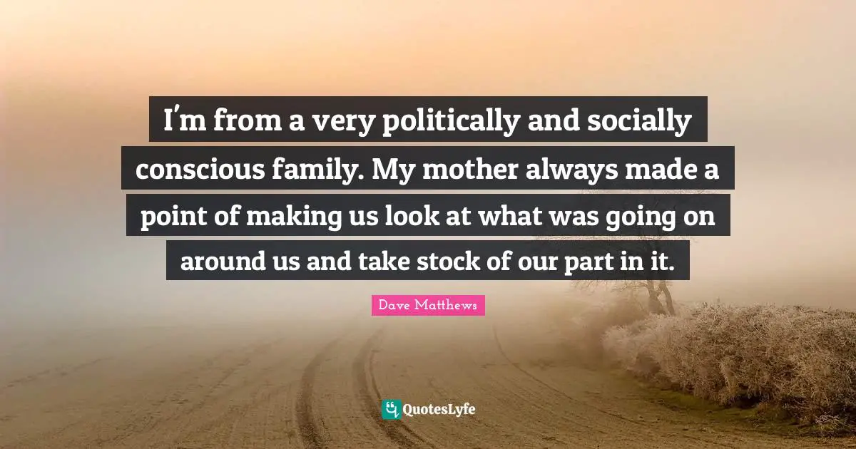 I'm from a very politically and socially conscious family. My mother always made a point of making us look at what was going on around us and take stock of our part in it.