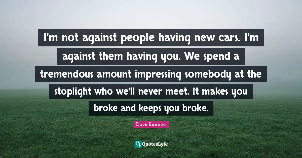 I'm not against people having new cars. I'm against them having you. We spend a tremendous amount impressing somebody at the stoplight who we'll never meet. It makes you broke and keeps you broke.