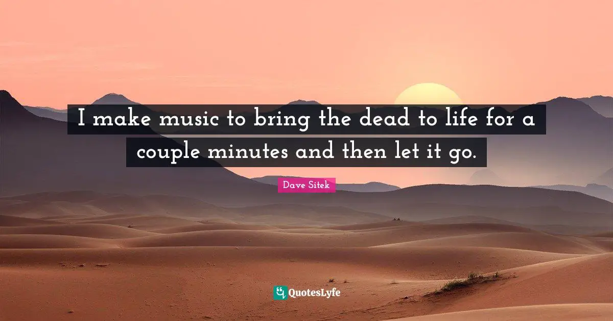 I make music to bring the dead to life for a couple minutes and then let it go.
