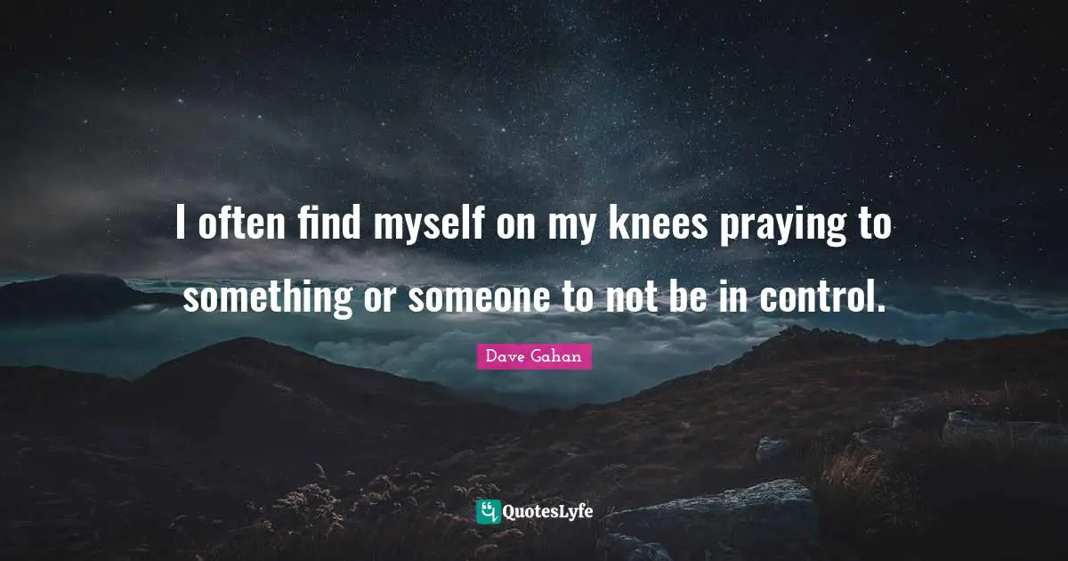 I often find myself on my knees praying to something or someone to not be in control.