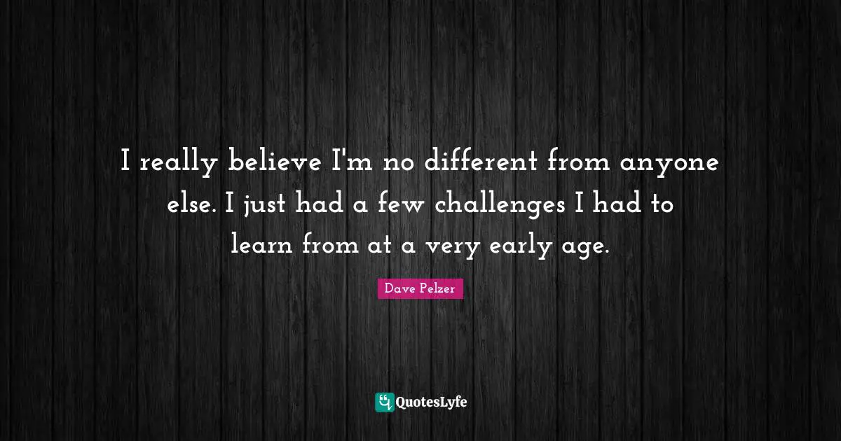 I really believe I'm no different from anyone else. I just had a few challenges I had to learn from at a very early age.