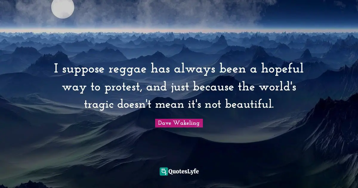 I suppose reggae has always been a hopeful way to protest, and just because the world's tragic doesn't mean it's not beautiful.