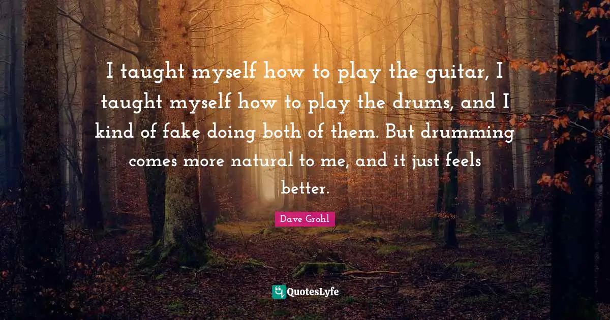 I taught myself how to play the guitar, I taught myself how to play the drums, and I kind of fake doing both of them. But drumming comes more natural to me, and it just feels better.