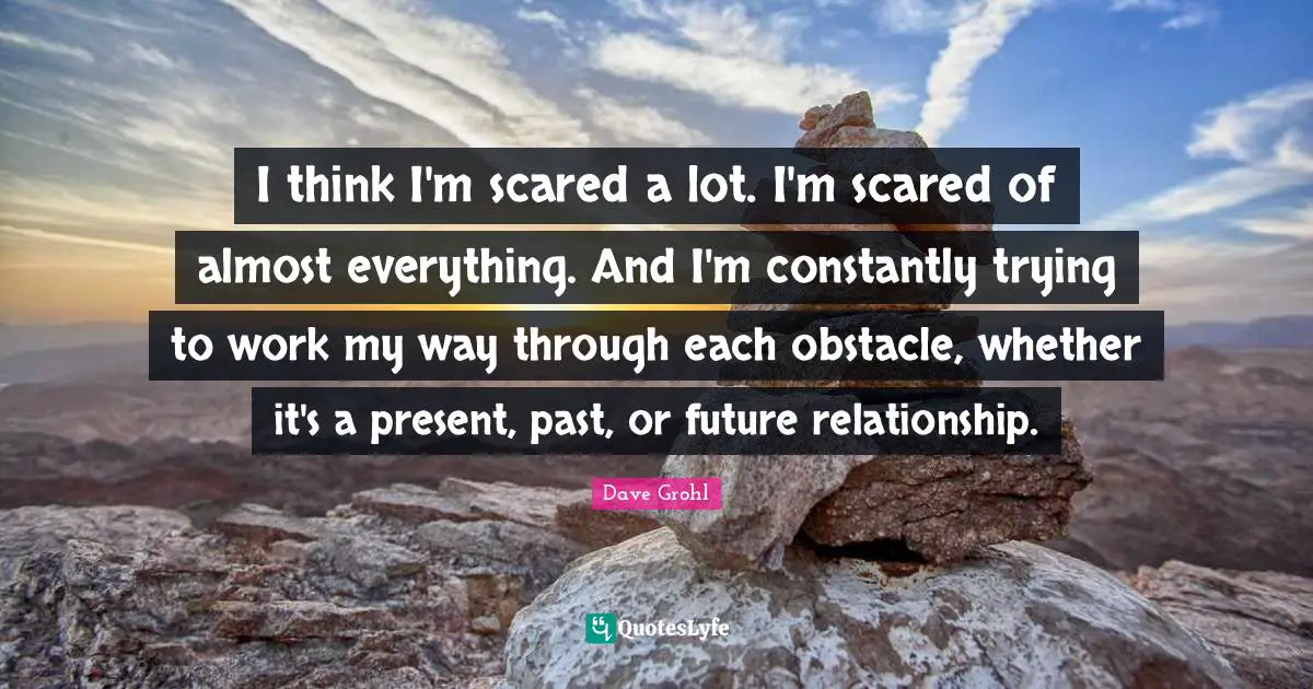 I think I'm scared a lot. I'm scared of almost everything. And I'm constantly trying to work my way through each obstacle, whether it's a present, past, or future relationship.