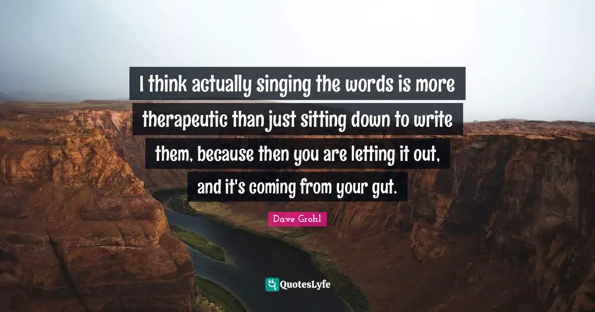I think actually singing the words is more therapeutic than just sitting down to write them, because then you are letting it out, and it's coming from your gut.