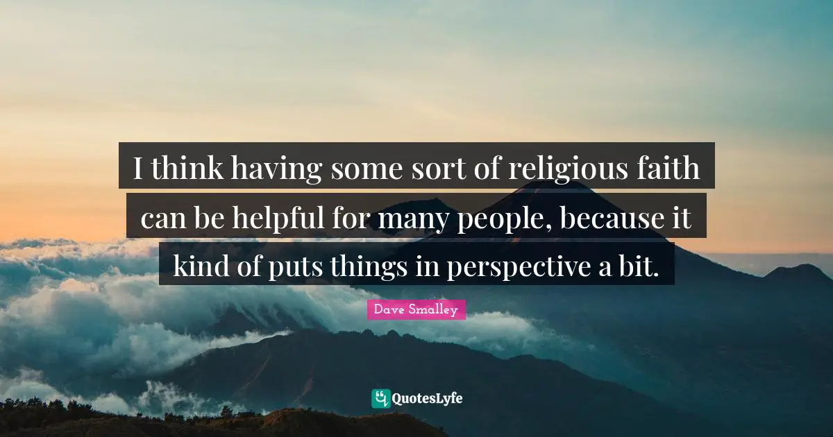 I think having some sort of religious faith can be helpful for many people, because it kind of puts things in perspective a bit.
