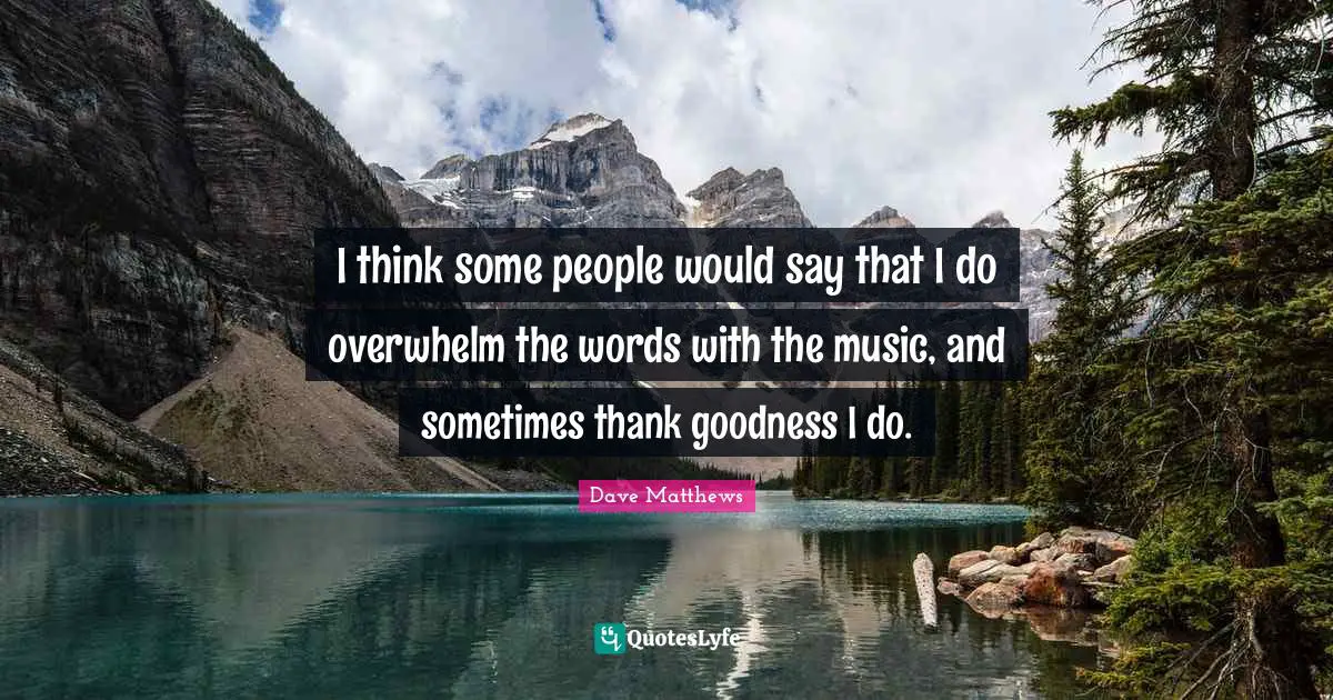 I think some people would say that I do overwhelm the words with the music, and sometimes thank goodness I do.