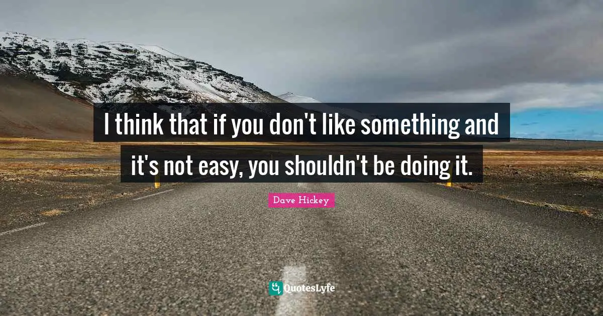 I think that if you don't like something and it's not easy, you shouldn't be doing it.
