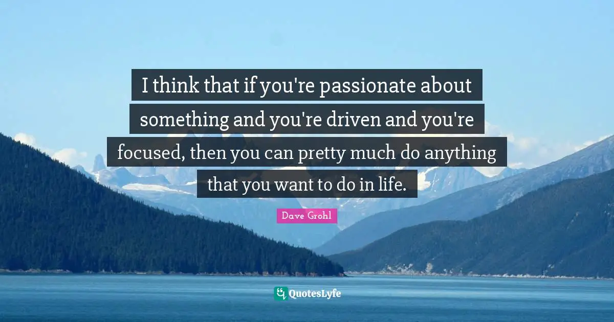 I think that if you're passionate about something and you're driven and you're focused, then you can pretty much do anything that you want to do in life.