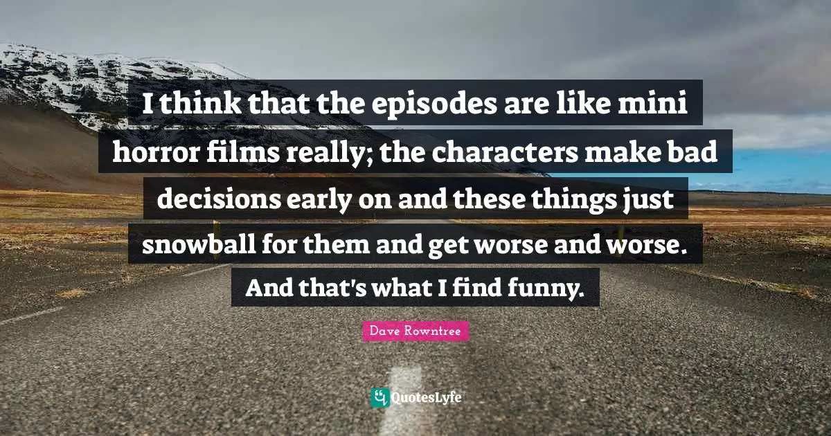 I think that the episodes are like mini horror films really; the characters make bad decisions early on and these things just snowball for them and get worse and worse. And that's what I find funny.