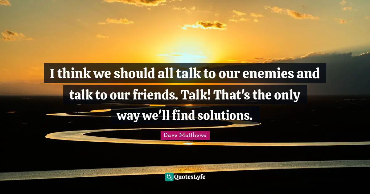 I think we should all talk to our enemies and talk to our friends. Talk! That's the only way we'll find solutions.