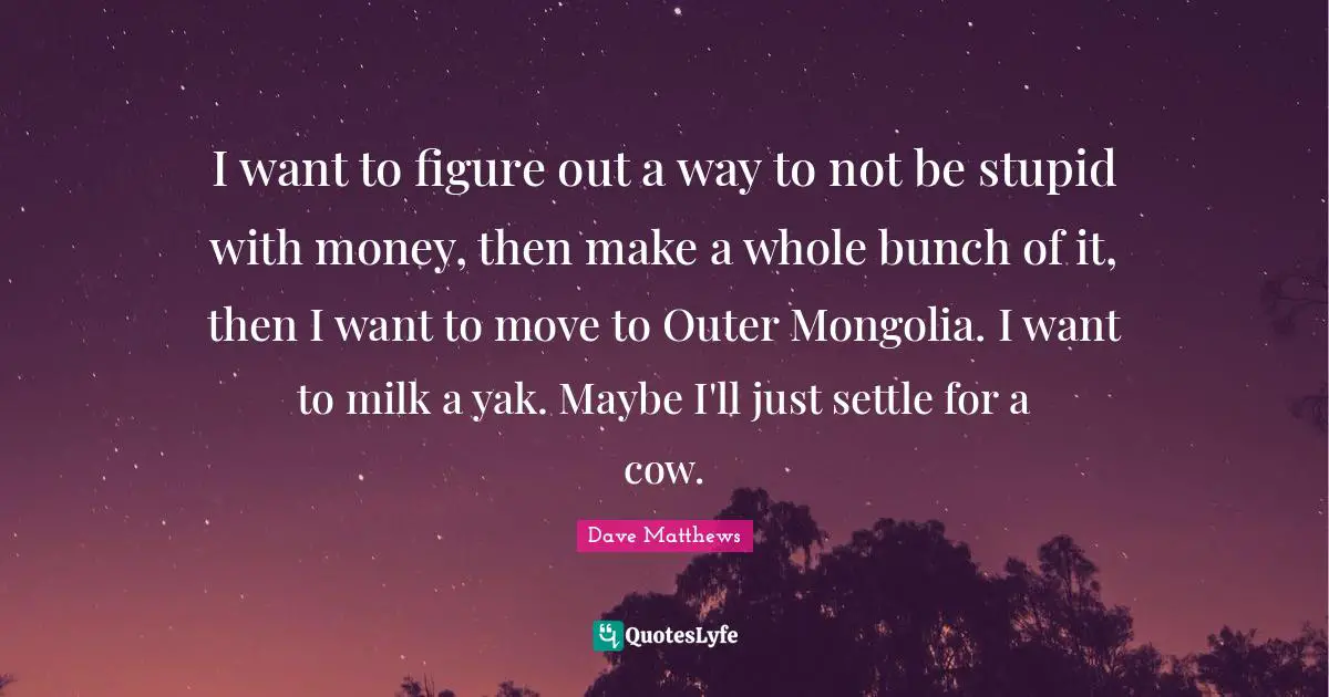 Bunch Quotes: "I want to figure out a way to not be stupid with money, then make a whole bunch of it, then I want to move to Outer Mongolia. I want to milk a yak. Maybe I'll just settle for a cow."