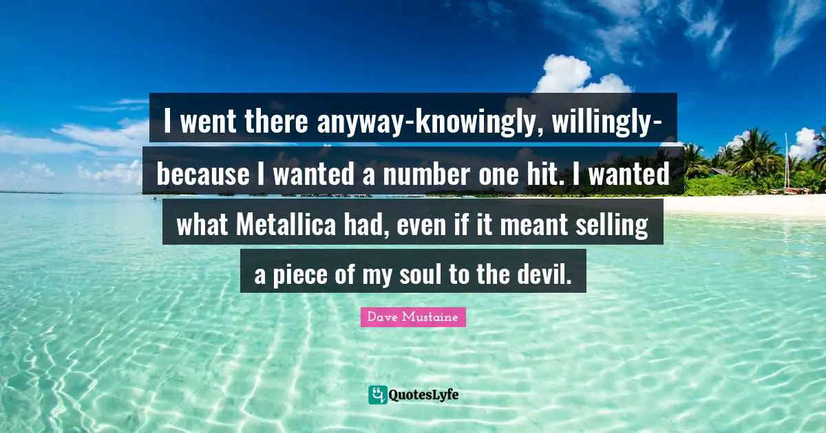 I went there anyway-knowingly, willingly-because I wanted a number one hit. I wanted what Metallica had, even if it meant selling a piece of my soul to the devil.