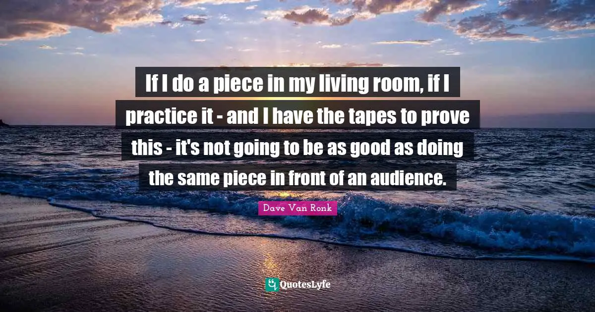 If I do a piece in my living room, if I practice it - and I have the tapes to prove this - it's not going to be as good as doing the same piece in front of an audience.