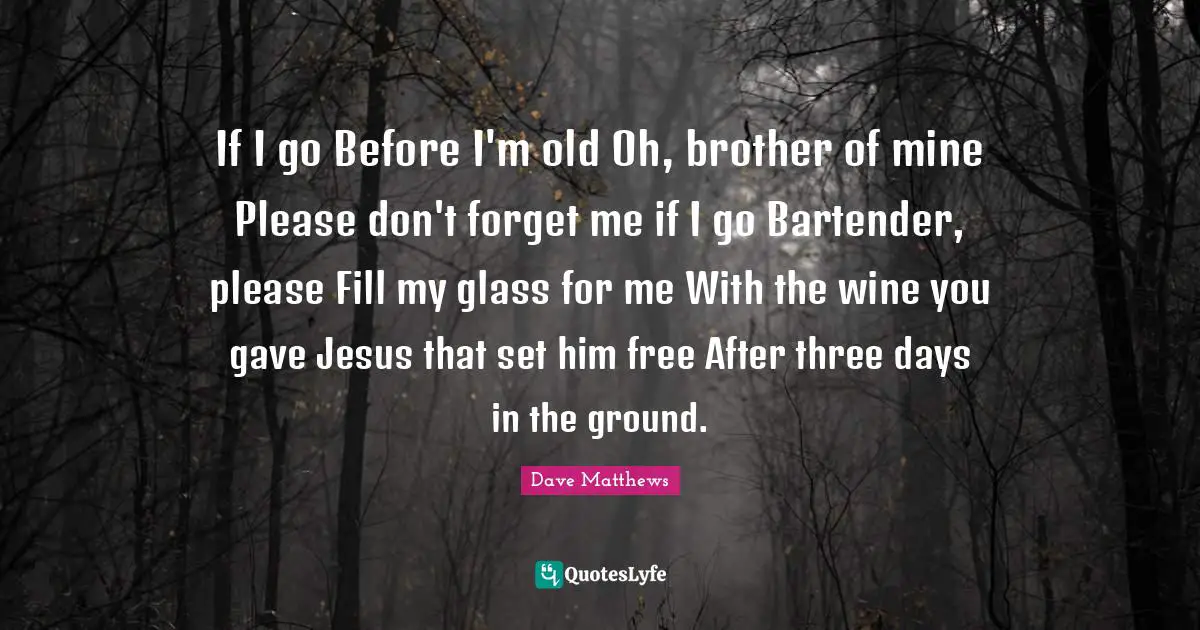 If I go Before I'm old Oh, brother of mine Please don't forget me if I go Bartender, please Fill my glass for me With the wine you gave Jesus that set him free After three days in the ground.