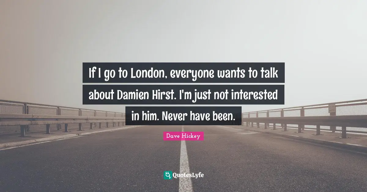 If I go to London, everyone wants to talk about Damien Hirst. I'm just not interested in him. Never have been.