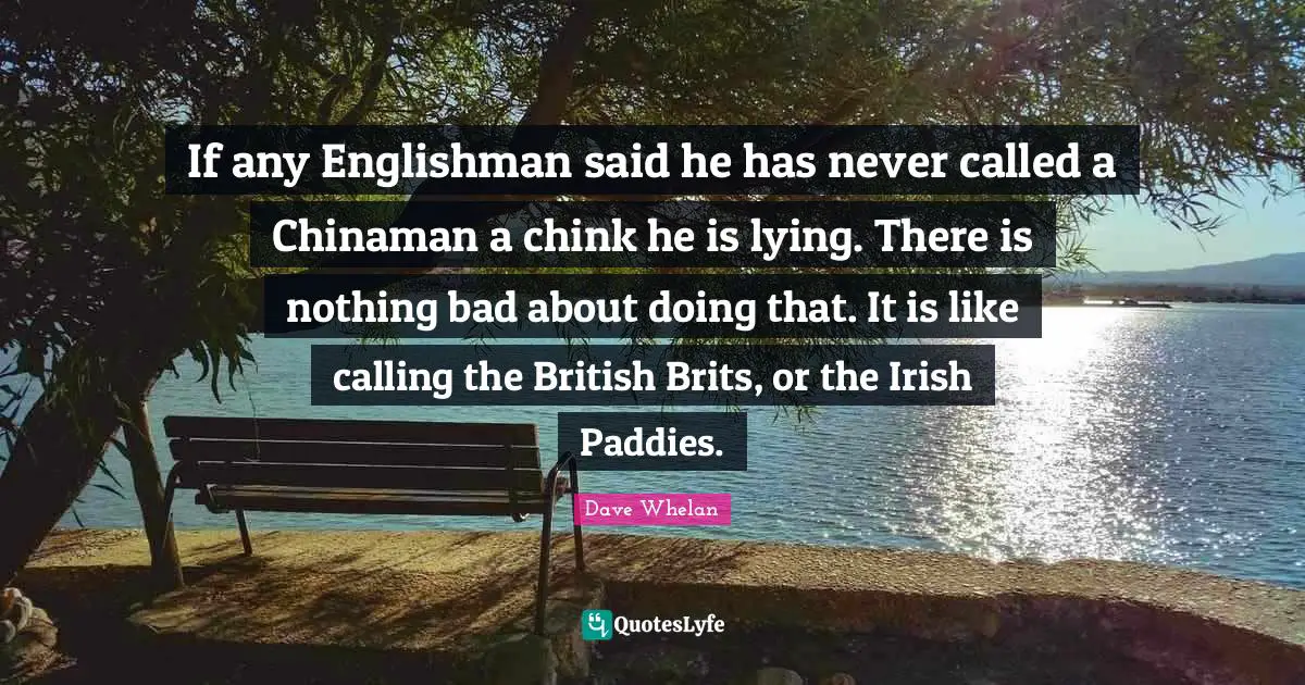 Brits Quotes: "If any Englishman said he has never called a Chinaman a chink he is lying. There is nothing bad about doing that. It is like calling the British Brits, or the Irish Paddies."