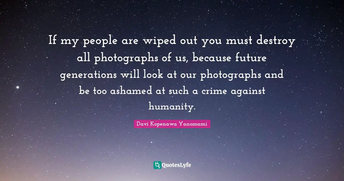If my people are wiped out you must destroy all photographs of us, because future generations will look at our photographs and be too ashamed at such a crime against humanity.