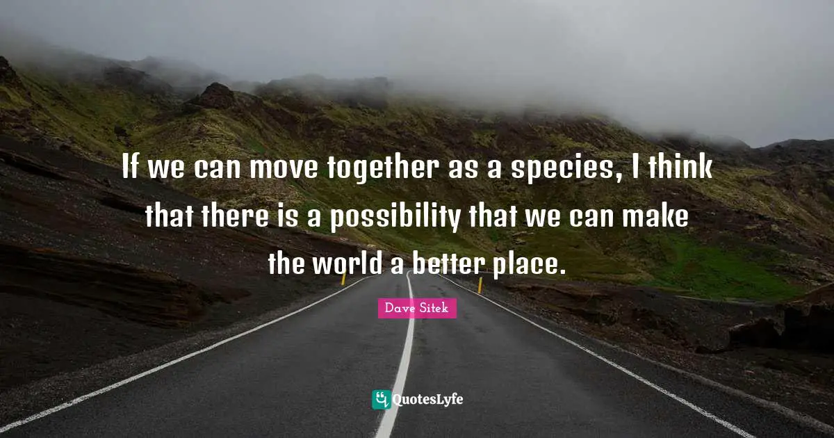 If we can move together as a species, I think that there is a possibility that we can make the world a better place.