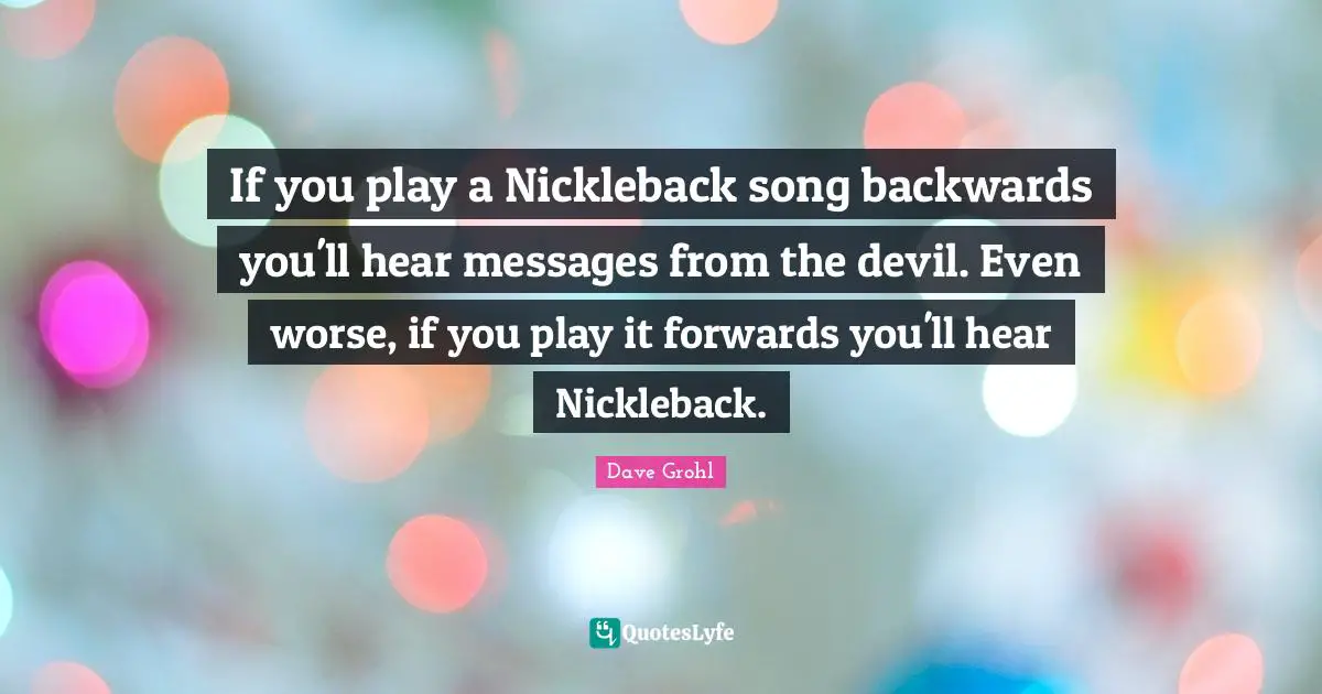 Song Quotes: "If you play a Nickleback song backwards you'll hear messages from the devil. Even worse, if you play it forwards you'll hear Nickleback."