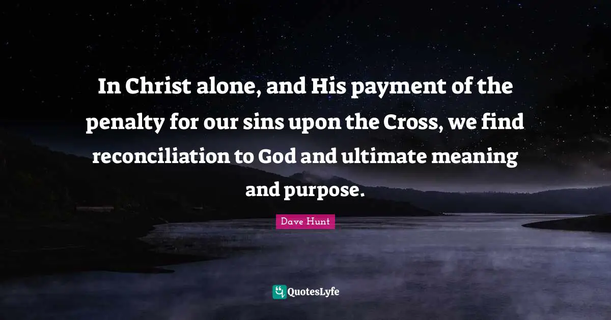 In Christ alone, and His payment of the penalty for our sins upon the Cross, we find reconciliation to God and ultimate meaning and purpose.