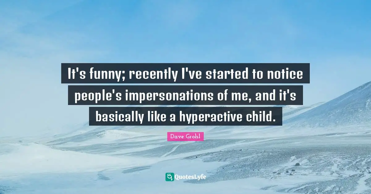 It's funny; recently I've started to notice people's impersonations of me, and it's basically like a hyperactive child.