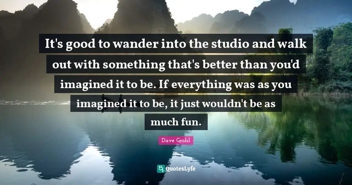 It's good to wander into the studio and walk out with something that's better than you'd imagined it to be. If everything was as you imagined it to be, it just wouldn't be as much fun.