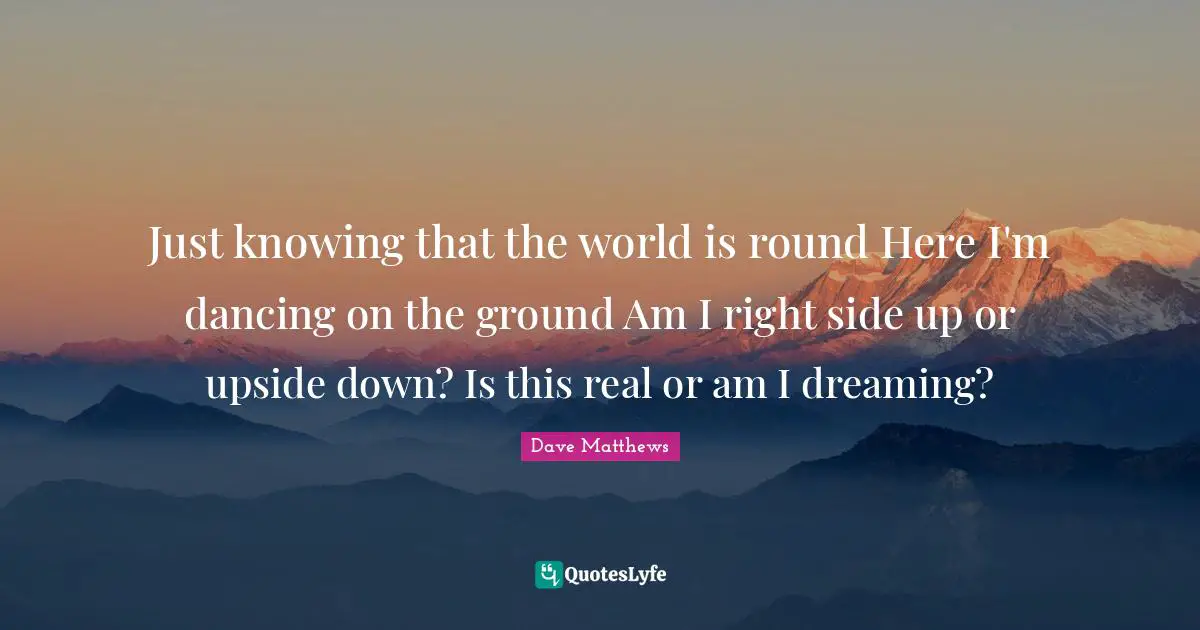 Just knowing that the world is round Here I'm dancing on the ground Am I right side up or upside down? Is this real or am I dreaming?
