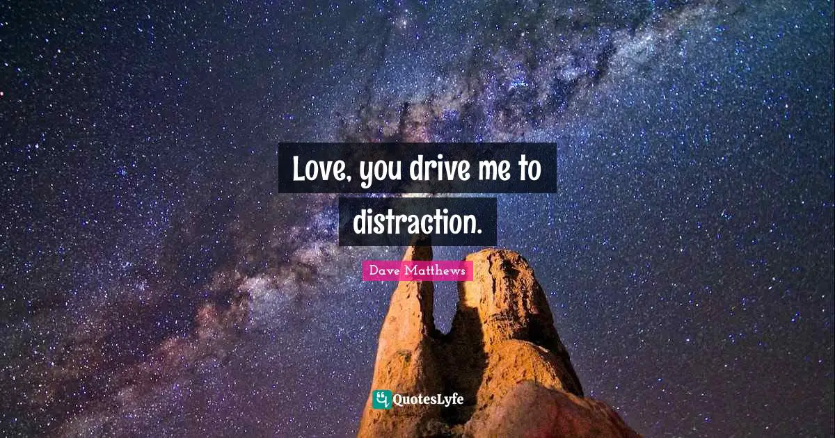 Love, you drive me to distraction.