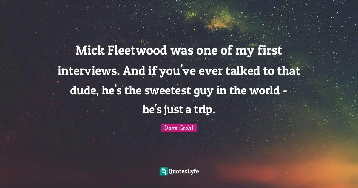 Mick Fleetwood was one of my first interviews. And if you've ever talked to that dude, he's the sweetest guy in the world - he's just a trip.